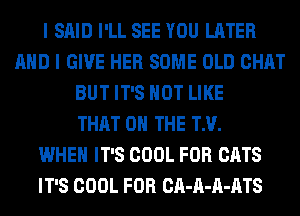 I SAID I'LL SEE YOU LATER
AND I GIVE HER SOME OLD CHAT
BUT IT'S NOT LIKE
THAT 0 THE TM.

WHEN IT'S COOL FOR CATS
IT'S COOL FOR CA-A-A-ATS