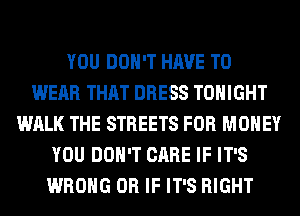 YOU DON'T HAVE TO
WEAR THAT DRESS TONIGHT
WALK THE STREETS FOR MONEY
YOU DON'T CARE IF IT'S
WRONG OR IF IT'S RIGHT