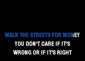 WALK THE STREETS FOR MONEY
YOU DON'T CARE IF IT'S
WRONG OR IF IT'S RIGHT