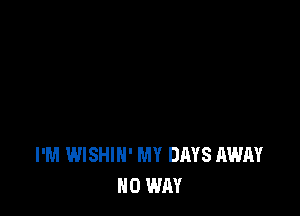 I'M WISHIH' MY DAYS AWAY
NO WAY