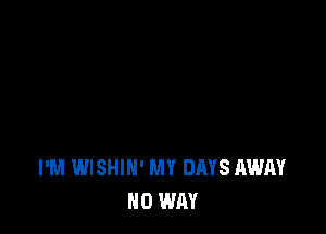 I'M WISHIH' MY DAYS AWAY
NO WAY