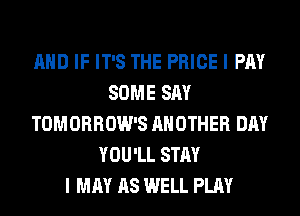 AND IF IT'S THE PRICE I PAY
SOME SAY
TOMORROW'S ANOTHER DAY
YOU'LL STAY
I MAY AS WELL PLAY