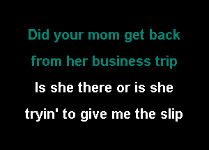 Did your mom get back
from her business trip

Is she there or is she

tryin' to give me the slip