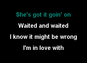 She's got it goin' on
Waited and waited

I know it might be wrong

I'm in love with