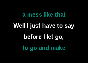 a mess like that

Well Ijust have to say

before I let go,

to go and make