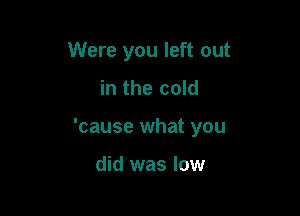 Were you left out

in the cold

'cause what you

did was low