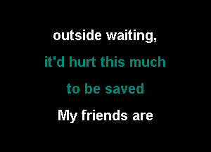 outside waiting,

it'd hurt this much
to be saved

My friends are