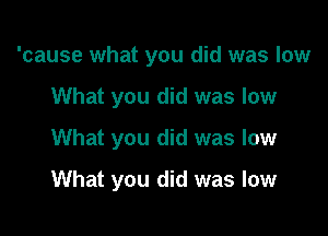 'cause what you did was low

What you did was low
What you did was low
What you did was low