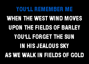 YOU'LL REMEMBER ME
WHEN THE WEST WIND MOVES
UPON THE FIELDS 0F BARLEY
YOU'LL FORGET THE SUN
IN HIS JEALOUS SKY
AS WE WALK IN FIELDS OF GOLD