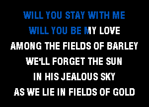 WILL YOU STAY WITH ME
WILL YOU BE MY LOVE
AMONG THE FIELDS 0F BARLEY
WE'LL FORGET THE SUN
IN HIS JEALOUS SKY
AS WE LIE IH FIELDS OF GOLD
