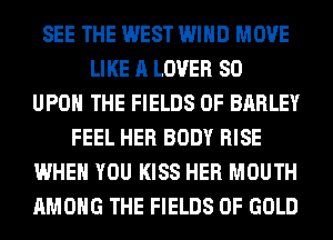 SEE THE WEST WIND MOVE
LIKE A LOVER SO
UPON THE FIELDS 0F BARLEY
FEEL HER BODY RISE
WHEN YOU KISS HER MOUTH
AMONG THE FIELDS OF GOLD