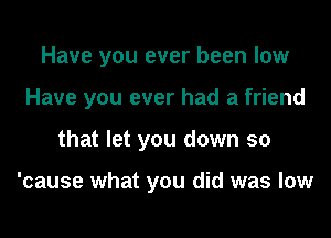 Have you ever been low
Have you ever had a friend
that let you down so

'cause what you did was low