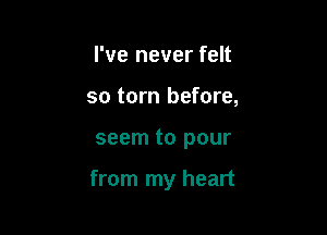 I've never felt
so torn before,

seem to pour

from my heart