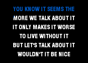 YOU KNOW IT SEEMS THE
MORE WE TALK ABOUT IT
IT ONLY MAKES IT WORSE
TO LIVE WITHOUT IT
BUT LET'S TALK ABOUT IT
WOULDN'T IT BE NICE