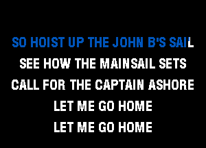 SO HOIST UP THE JOHN B'S SAIL
SEE HOW THE MAIHSAIL SETS
CALL FOR THE CAPTAIN ASHORE
LET ME GO HOME
LET ME GO HOME