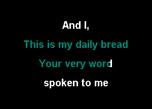 And I,
This is my daily bread

Your very word

spoken to me