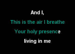 And I,

This is the air I breathe

Your holy presence

living in me