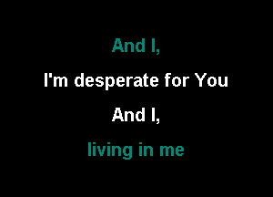 And I,
I'm desperate for You
And I,

living in me