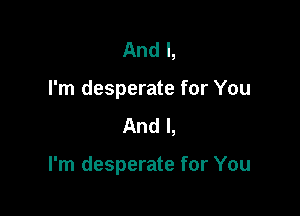 And I,
I'm desperate for You
And I,

I'm desperate for You