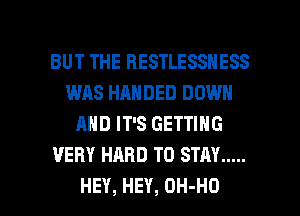 BUT THE HESTLESSNESS
WAS HANDED DOWN
ANDFPSGETHHG
VERY HARD TO STAY .....

HEY, HEY, OH-HO l
