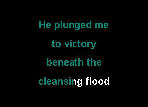 He plunged me
to victory
beneath the

cleansing flood