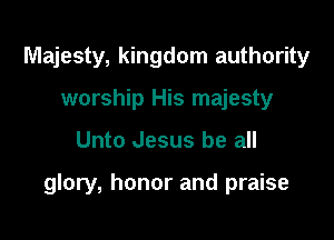 Majesty, kingdom authority
worship His majesty

Unto Jesus be all

glory, honor and praise