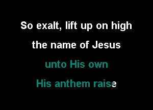So exalt, lift up on high

the name of Jesus
unto His own

His anthem raise