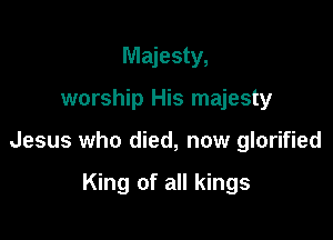 Majesty,

worship His majesty

Jesus who died, now glorified

King of all kings