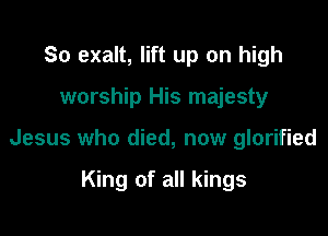 So exalt, lift up on high

worship His majesty

Jesus who died, now glorified

King of all kings