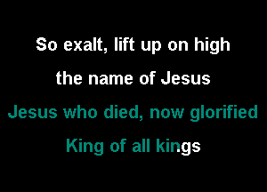 So exalt, lift up on high

the name of Jesus

Jesus who died, now glorified

King of all kings