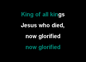 King of all kings

Jesus who died,
now glorified

now glorified
