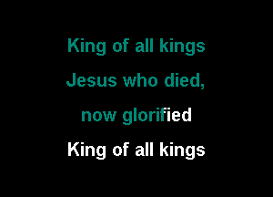 King of all kings
Jesus who died,

now glorified

King of all kings