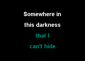 Somewhere in

this darkness
that I

can't hide