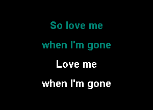 So love me
when I'm gone

Love me

when I'm gone
