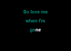 So love me

when I'm

gone