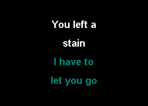 You left a
stain

l have to

let you go