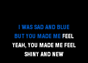 I WAS SAD MID BLUE
BUT YOU MADE ME FEEL
YEAH, YOU MADE ME FEEL
SHINY AND NEW