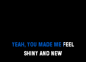 YEAH, YOU MADE ME FEEL
SHINY AND NEW