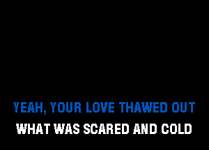 YEAH, YOUR LOVE THAWED OUT
WHAT WAS SCARED AND COLD