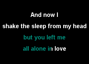 And now I

shake the sleep from my head

but you left me

all alone in love