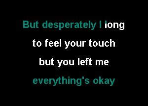 But desperately I long

to feel your touch
but you left me

everything's okay