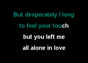 But desperately I long

to feel your touch
but you left me

all alone in love