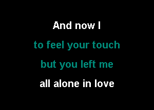 And now I

to feel your touch

but you left me

all alone in love