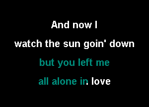 And now I

watch the sun goin' down

but you left me

all alone in love