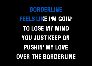 BOBDEBLINE
FEELS LIKE I'M GOIN'
TO LOSE MY MIND
YOU JUST KEEP ON
PUSHIH' MY LOVE

OVER THE BORDERLIHE l