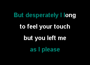 But desperately I long

to feel your touch
but you left me

as I please
