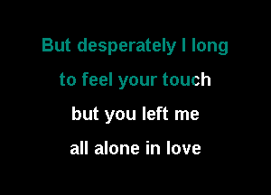But desperately I long

to feel your touch
but you left me

all alone in love