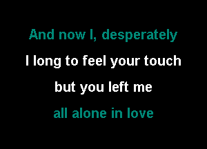 And now I, desperately

I long to feel your touch

but you left me

all alone in love