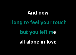 And now

I long to feel your touch

but you left me

all alone in love