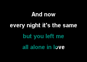 And now

every night it's the same

but you left me

all alone in love